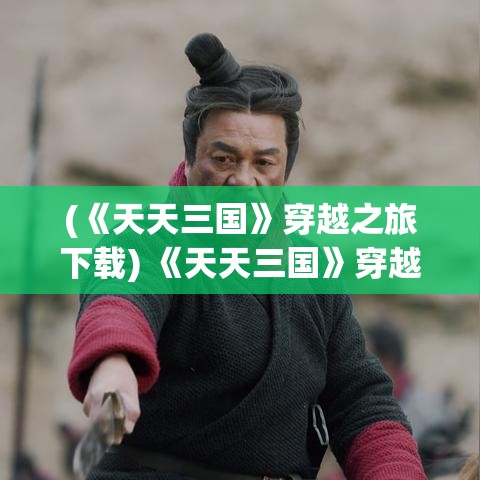 (《天天三国》穿越之旅下载) 《天天三国》穿越之旅：揭秘三国英豪的智谋与勇武，探寻经典历史背后的传奇故事