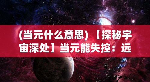 (当元什么意思) 【探秘宇宙深处】当元能失控：远征队的恐惧与希望的交织旅程