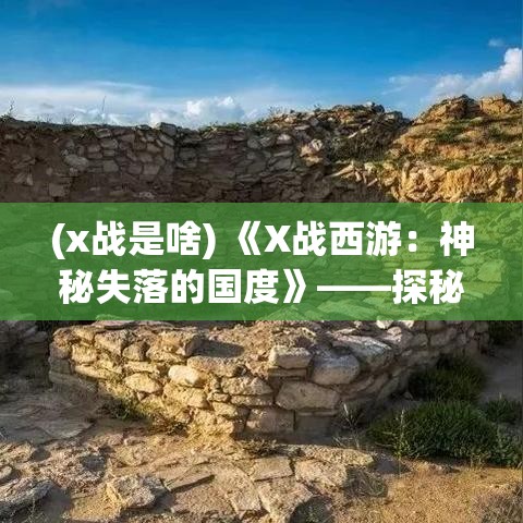 (x战是啥) 《X战西游：神秘失落的国度》——探秘类副本揭秘，奇幻与科技的完美融合！